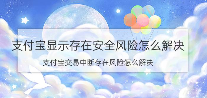 支付宝显示存在安全风险怎么解决 支付宝交易中断存在风险怎么解决？